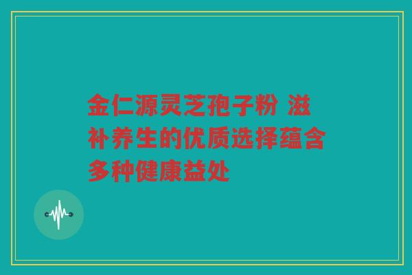 金仁源灵芝孢子粉 滋补养生的优质选择蕴含多种健康益处