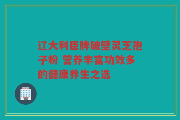 辽大利臣牌破壁灵芝孢子粉 营养丰富功效多的健康养生之选