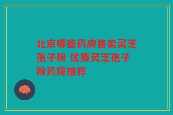 北京哪些药房售卖灵芝孢子粉 优质灵芝孢子粉药房推荐