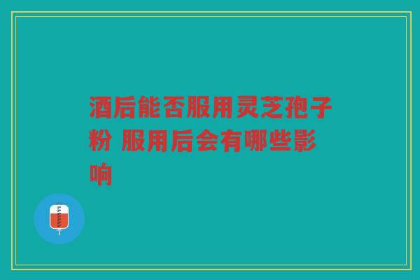 酒后能否服用灵芝孢子粉 服用后会有哪些影响