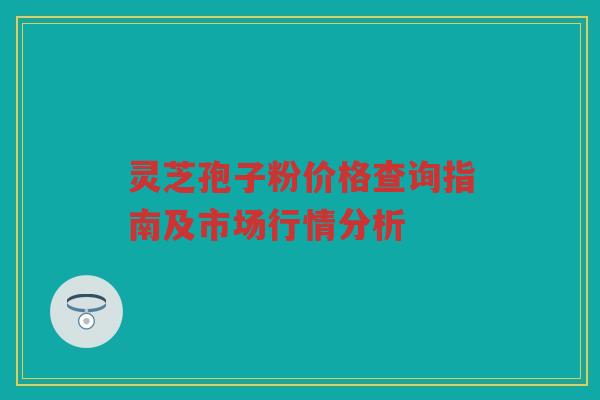 灵芝孢子粉价格查询指南及市场行情分析 灵芝孢子粉价格查询指南及市场行情分析
