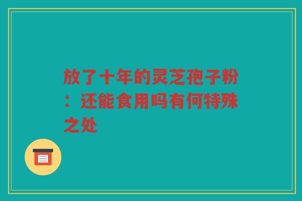 放了十年的灵芝孢子粉:还能食用吗有何特殊之处 放了十年的灵芝孢子粉:还能食用吗有何特殊之处