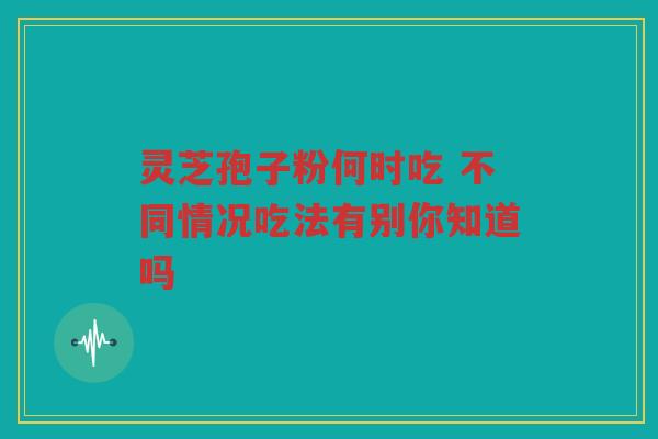 灵芝孢子粉何时吃 不同情况吃法有别你知道吗