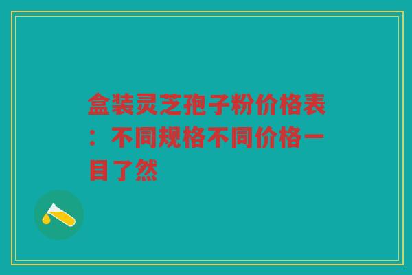 盒装灵芝孢子粉价格表：不同规格不同价格一目了然