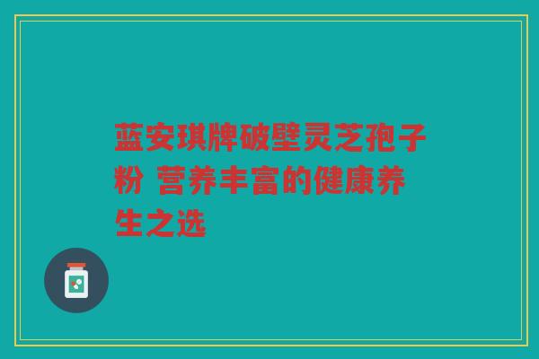 蓝安琪牌破壁灵芝孢子粉 营养丰富的健康养生之选