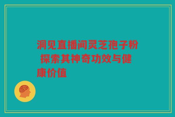 洞见直播间灵芝孢子粉 探索其神奇功效与健康价值 洞见直播间灵芝孢子粉 探索其神奇功效与健康价值