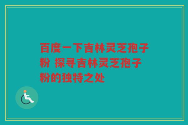 百度一下吉林灵芝孢子粉 探寻吉林灵芝孢子粉的独特之处