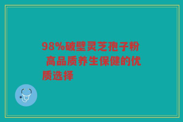 98%破壁灵芝孢子粉 高品质养生保健的优质选择