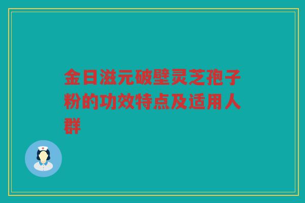 金日滋元破壁灵芝孢子粉的功效特点及适用人群