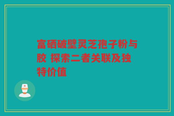 富硒破壁灵芝孢子粉与胶 探索二者关联及独特价值 富硒破壁灵芝孢子粉与胶 探索二者关联及独特价值