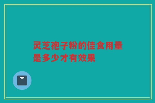 灵芝孢子粉的佳食用量是多少才有效果 灵芝孢子粉的佳食用量是多少才有效果