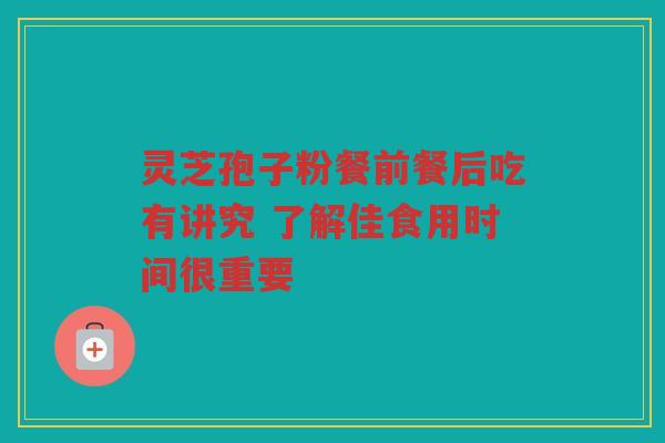 灵芝孢子粉餐前餐后吃有讲究 了解佳食用时间很重要