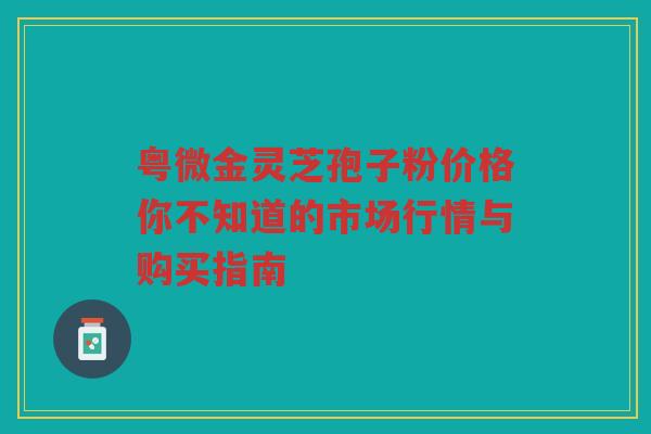粤微金灵芝孢子粉价格你不知道的市场行情与购买指南