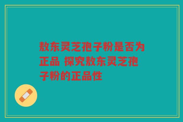 敖东灵芝孢子粉是否为正品 探究敖东灵芝孢子粉的正品性