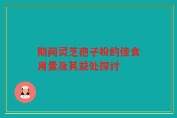 期间灵芝孢子粉的佳食用量及其益处探讨 期间灵芝孢子粉的佳食用量及其益处探讨