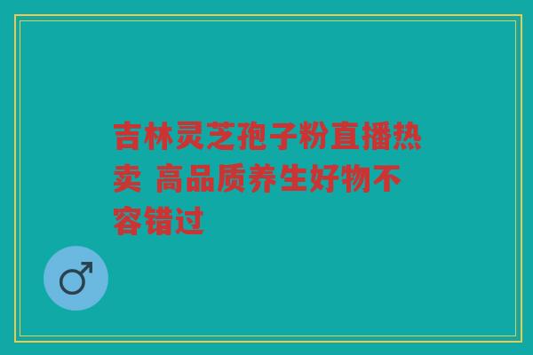 吉林灵芝孢子粉直播热卖 高品质养生好物不容错过