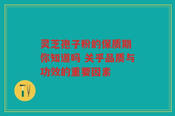 灵芝孢子粉的保质期 你知道吗 关乎品质与功效的重要因素