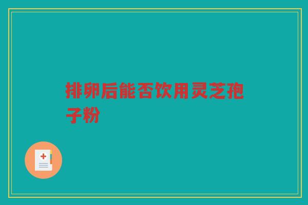 排卵后能否饮用灵芝孢子粉 排卵后能否饮用灵芝孢子粉