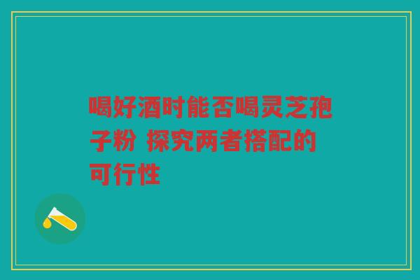 喝好酒时能否喝灵芝孢子粉 探究两者搭配的可行性 喝好酒时能否喝灵芝孢子粉 探究两者搭配的可行性