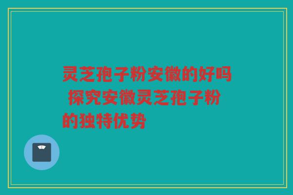 灵芝孢子粉安徽的好吗 探究安徽灵芝孢子粉的独特优势