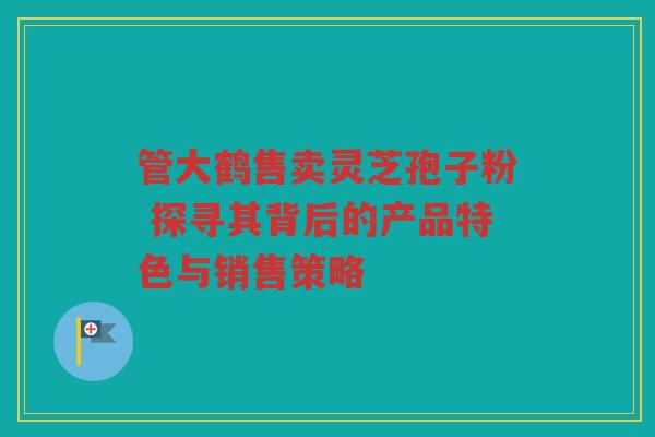 管大鹤售卖灵芝孢子粉 探寻其背后的产品特色与销售策略