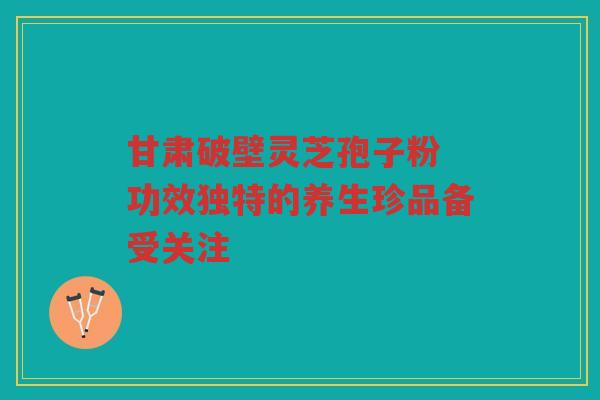 甘肃破壁灵芝孢子粉 功效独特的养生珍品备受关注