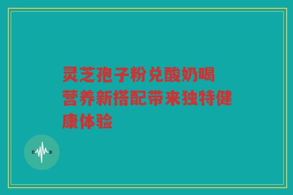 灵芝孢子粉兑酸奶喝 营养新搭配带来独特健康体验