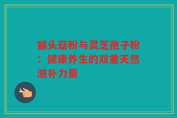猴头菇粉与灵芝孢子粉：健康养生的双重天然滋补力量