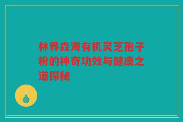 林界森海有机灵芝孢子粉的神奇功效与健康之道探秘