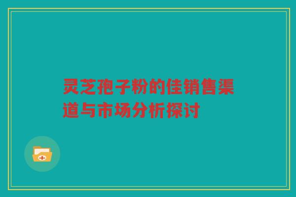 灵芝孢子粉的佳销售渠道与市场分析探讨