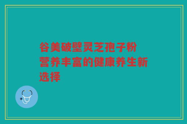 谷美破壁灵芝孢子粉 营养丰富的健康养生新选择