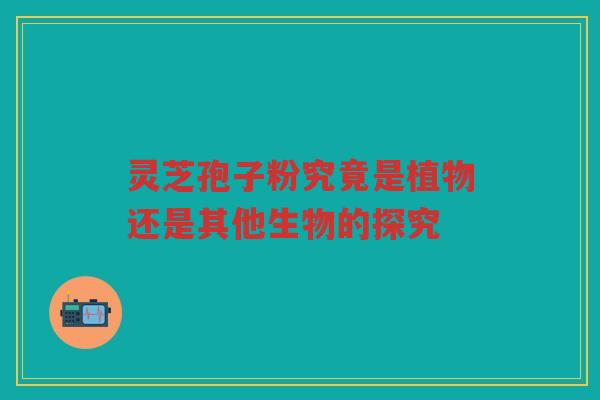 灵芝孢子粉究竟是植物还是其他生物的探究 灵芝孢子粉究竟是植物还是其他生物的探究