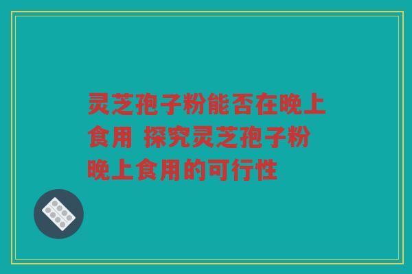 灵芝孢子粉能否在晚上食用 探究灵芝孢子粉晚上食用的可行性