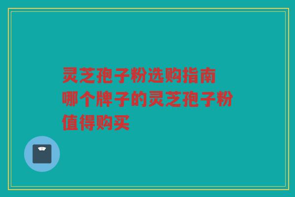 灵芝孢子粉选购指南 哪个牌子的灵芝孢子粉值得购买 灵芝孢子粉选购指南 哪个牌子的灵芝孢子粉值得购买