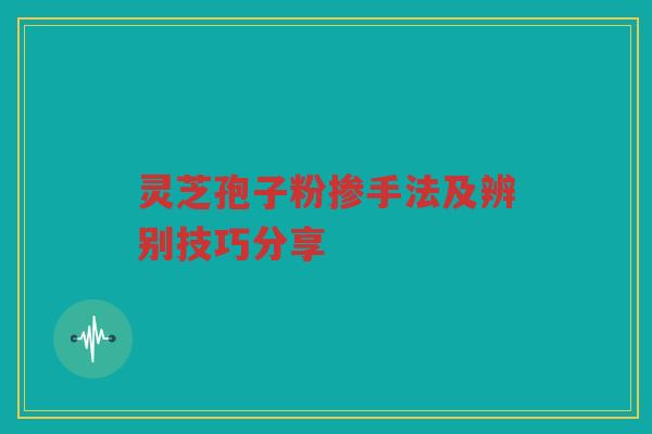 灵芝孢子粉掺手法及辨别技巧分享 灵芝孢子粉掺手法及辨别技巧分享
