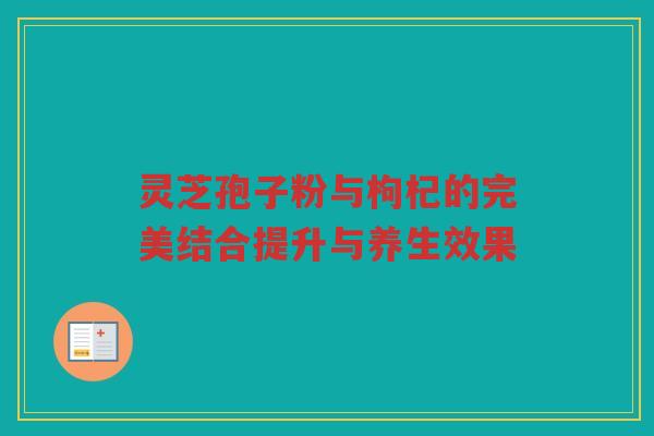 灵芝孢子粉与枸杞的完美结合提升与养生效果