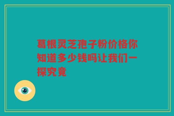 葛根灵芝孢子粉价格你知道多少钱吗让我们一探究竟