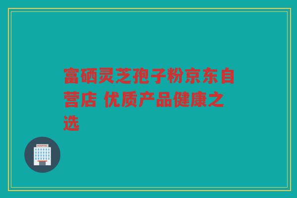 富硒灵芝孢子粉京东自营店 优质产品健康之选