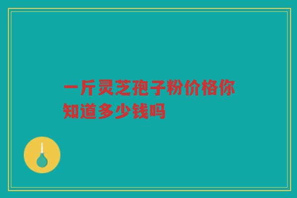一斤灵芝孢子粉价格你知道多少钱吗 一斤灵芝孢子粉价格你知道多少钱吗