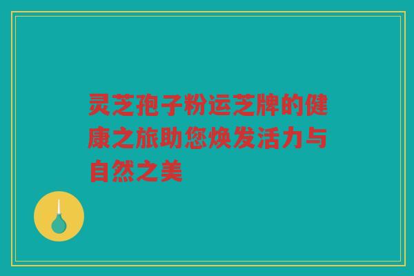 灵芝孢子粉运芝牌的健康之旅助您焕发活力与自然之美