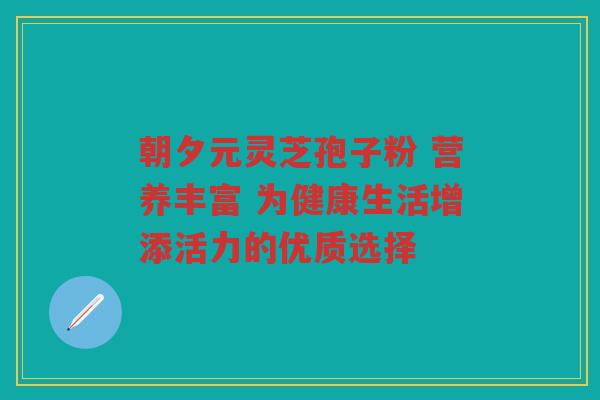 朝夕元灵芝孢子粉 营养丰富 为健康生活增添活力的优质选择