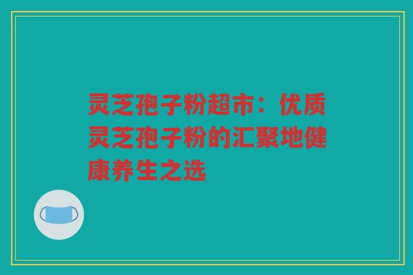 灵芝孢子粉超市:优质灵芝孢子粉的汇聚地健康养生之选 灵芝孢子粉超市:优质灵芝孢子粉的汇聚地健康养生之选