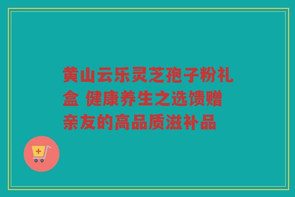 黄山云乐灵芝孢子粉礼盒 健康养生之选馈赠亲友的高品质滋补品 黄山云乐灵芝孢子粉礼盒 健康养生之选馈赠亲友的高品质滋补品
