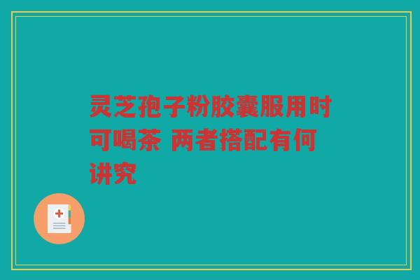灵芝孢子粉胶囊服用时可喝茶 两者搭配有何讲究