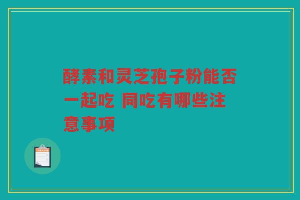 酵素和灵芝孢子粉能否一起吃 同吃有哪些注意事项