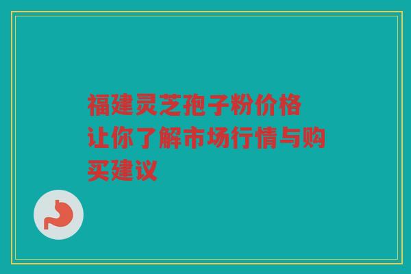 福建灵芝孢子粉价格 让你了解市场行情与购买建议