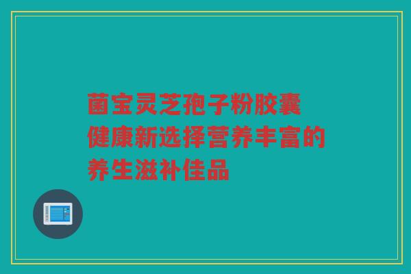 菌宝灵芝孢子粉胶囊 健康新选择营养丰富的养生滋补佳品