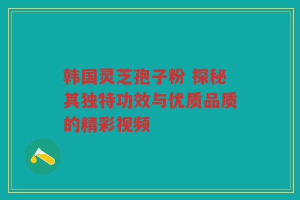 韩国灵芝孢子粉 探秘其独特功效与优质品质的精彩视频