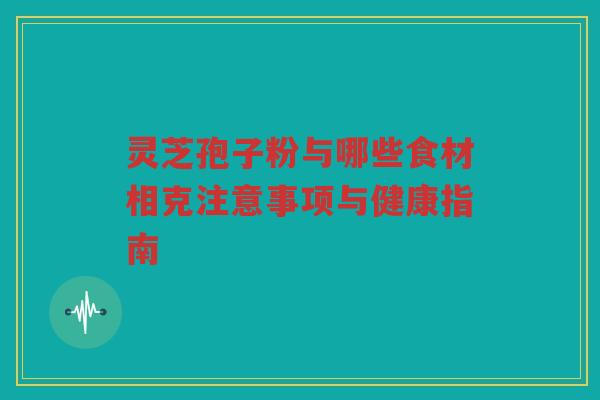 灵芝孢子粉与哪些食材相克注意事项与健康指南 灵芝孢子粉与哪些食材相克注意事项与健康指南
