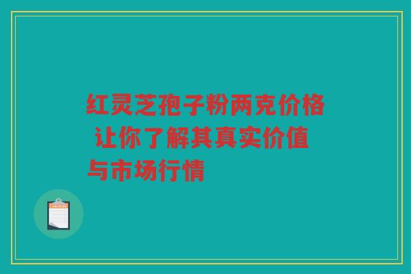 红灵芝孢子粉两克价格 让你了解其真实价值与市场行情